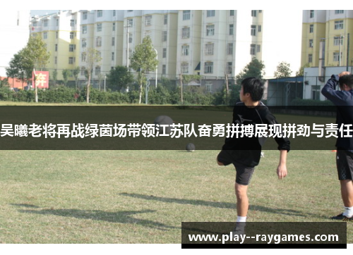吴曦老将再战绿茵场带领江苏队奋勇拼搏展现拼劲与责任