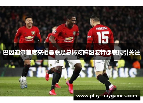 巴因迪尔首度亮相曼联足总杯对阵纽波特郡表现引关注 巴因迪尔首度亮相曼联足总杯对阵纽波特郡表现引关注