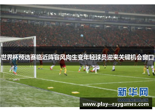 世界杯预选赛临近阵容风向生变年轻球员迎来关键机会窗口 世界杯预选赛临近阵容风向生变年轻球员迎来关键机会窗口